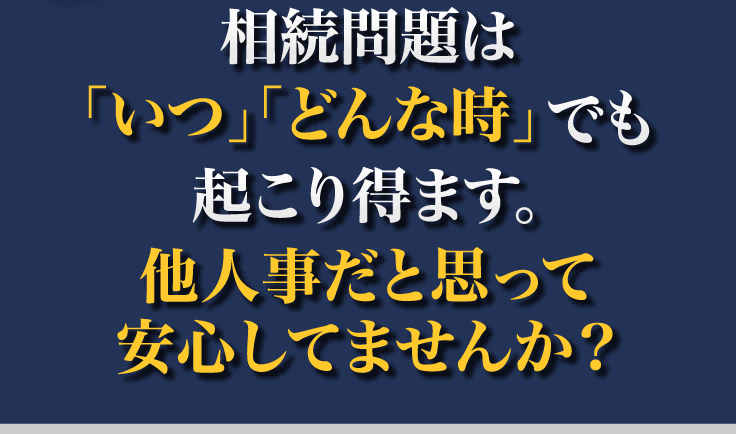 相続問題は「いつ」「どんな時」でも起こり得ます。他人事だと思って安心してませんか？