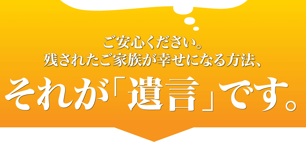 ご安心ください。残されたご家族が幸せになる方法、それが「遺言」です。