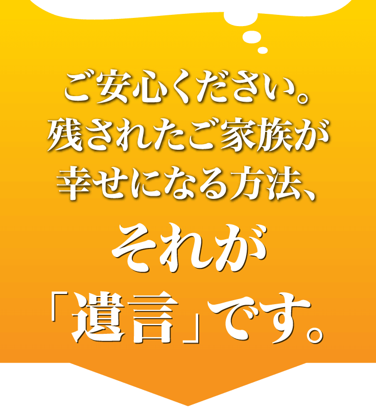 ご安心ください。残されたご家族が幸せになる方法、それが「遺言」です。