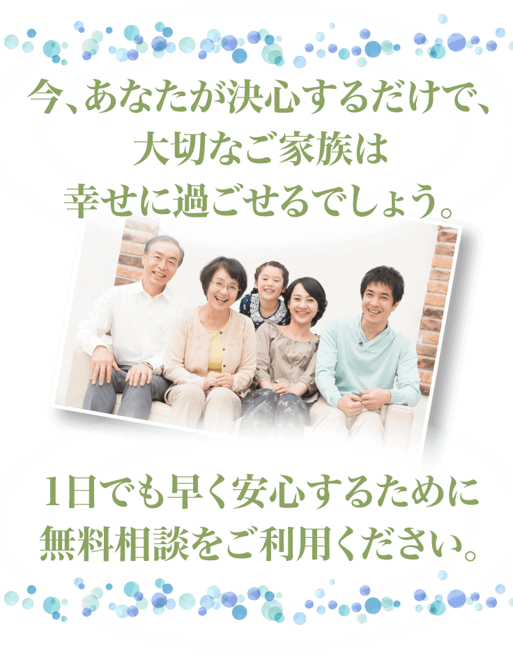 今、あなたが決心するだけで、大切なご家族は幸せに過ごせるでしょう。