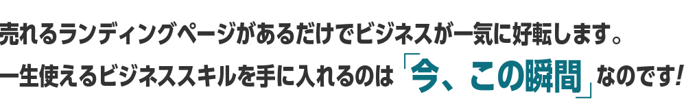 売れるランディングページがあるだけでビジネスが一気に好転します。一生使えるビジネススキルを手に入れるのは  今、この瞬間 なのです!